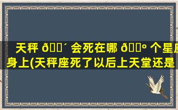 天秤 🐴 会死在哪 🐺 个星座身上(天秤座死了以后上天堂还是地狱)